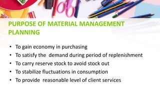PURPOSE OF MATERIAL MANAGEMENT
PLANNING
• To gain economy in purchasing
• To satisfy the demand during period of replenishment
• To carry reserve stock to avoid stock out
• To stabilize fluctuations in consumption
• To provide reasonable level of client services
 