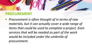 PROCUREMENT
• Procurement is often thought of in terms of raw
materials, but it can actually cover a wide range of
items that could be used to complete a project. Even
services that will be needed as part of the work
would be included under the umbrella of
procurement.
 