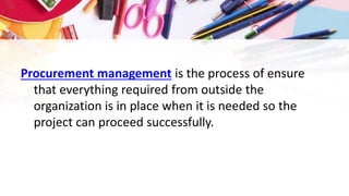 Procurement management is the process of ensure
that everything required from outside the
organization is in place when it is needed so the
project can proceed successfully.
 