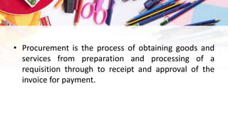 • Procurement is the process of obtaining goods and
services from preparation and processing of a
requisition through to receipt and approval of the
invoice for payment.
 