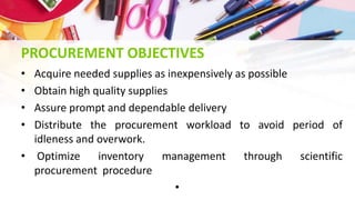 PROCUREMENT OBJECTIVES
• Acquire needed supplies as inexpensively as possible
• Obtain high quality supplies
• Assure prompt and dependable delivery
• Distribute the procurement workload to avoid period of
idleness and overwork.
• Optimize inventory management through scientific
procurement procedure
•
 