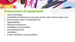 Procurement of equipments
• Latest technology
• Availability of maintenance and repair facility, with minimum down time
• Post warranty repair at reasonable cost
• Upgradeability
• Reputed manufacturer
• Availability of consumables
• Low operating costs
• Installation
• Proper installation as per guidelines
 