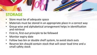 STORAGE
• Store must be of adequate space
• Materials must be stored in an appropriate place in a correct way
• Group wise and alphabetical arrangement helps in identification
and retrieval
• First-in, first-out principle to be followed
• Monitor expiry date
• Follow two bin or double shelf system, to avoid stock outs
• Reserve bin should contain stock that will cover lead time and a
small safety stock
 