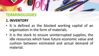 TERMINOLOGIES
1. INVENTORY
• It is defined as the blocked working capital of an
organization in the form of materials.
• It is the stock to ensure uninterrupted supplies, the
idle resources which have future economic value and
cushion between estimated and actual demand of
material.
 