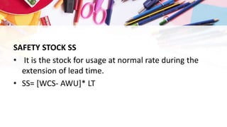 SAFETY STOCK SS
• It is the stock for usage at normal rate during the
extension of lead time.
• SS= [WCS- AWU]* LT
 
