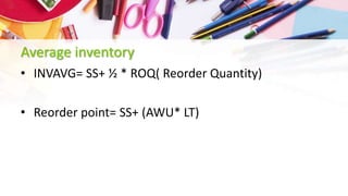 Average inventory
• INVAVG= SS+ ½ * ROQ( Reorder Quantity)
• Reorder point= SS+ (AWU* LT)
 