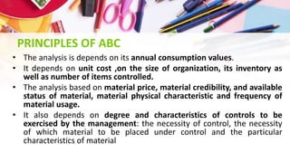 PRINCIPLES OF ABC
• The analysis is depends on its annual consumption values.
• It depends on unit cost ,on the size of organization, its inventory as
well as number of items controlled.
• The analysis based on material price, material credibility, and available
status of material, material physical characteristic and frequency of
material usage.
• It also depends on degree and characteristics of controls to be
exercised by the management: the necessity of control, the necessity
of which material to be placed under control and the particular
characteristics of material
 
