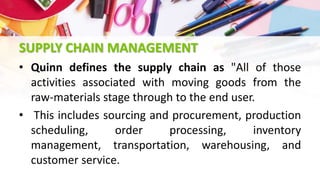 SUPPLY CHAIN MANAGEMENT
• Quinn defines the supply chain as "All of those
activities associated with moving goods from the
raw-materials stage through to the end user.
• This includes sourcing and procurement, production
scheduling, order processing, inventory
management, transportation, warehousing, and
customer service.
 