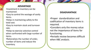 ADVANTAGE
•Investment in inventory can be
maintained.
•Easy to control the wastage of costly
items.
•Helps in maintaining safety to the
total cost.
•Easy to maintain stock and turnover
rate.
•Helps to exercise selective control
when confronted with large number of
items.
•Rationalizes the number of order,
number of items and reduce the
inventory.
DISADVANTAGE
•Proper standardization and
codification of inventory items is
required.
•Considers only the money value
not the importance of items for
functioning.
•Periodic review becomes difficult
when ABC analysis.
 