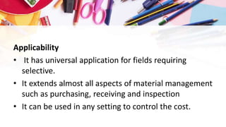 Applicability
• It has universal application for fields requiring
selective.
• It extends almost all aspects of material management
such as purchasing, receiving and inspection
• It can be used in any setting to control the cost.
 
