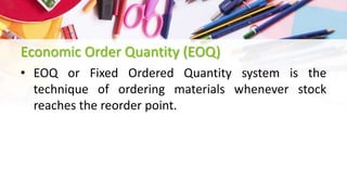 Economic Order Quantity (EOQ)
• EOQ or Fixed Ordered Quantity system is the
technique of ordering materials whenever stock
reaches the reorder point.
 