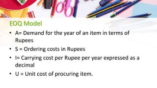 EOQ Model
• A= Demand for the year of an item in terms of
Rupees
• S = Ordering costs in Rupees
• I= Carrying cost per Rupee per year expressed as a
decimal
• U = Unit cost of procuring item.
 