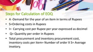 Steps for Calculation of EOQ
• A -Demand for the year of an item in terms of Rupees
• S=Ordering costs in Rupees
• I= Carrying cost per Rupee per year expressed as decimel
• Q= Quantity per order in Rupees
• Total procurement and inventory procurement cost,
inventory costs per item= Number of order X S+ Average
invetory.
 