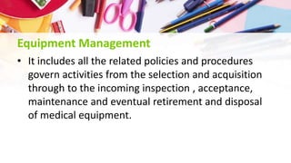 Equipment Management
• It includes all the related policies and procedures
govern activities from the selection and acquisition
through to the incoming inspection , acceptance,
maintenance and eventual retirement and disposal
of medical equipment.
 