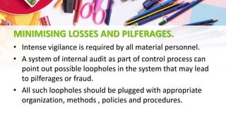 MINIMISING LOSSES AND PILFERAGES.
• Intense vigilance is required by all material personnel.
• A system of internal audit as part of control process can
point out possible loopholes in the system that may lead
to pilferages or fraud.
• All such loopholes should be plugged with appropriate
organization, methods , policies and procedures.
 