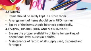 3.STORING
• Items should be safely kept in a store room.
• Arrangement of items should be in FIFO manner.
• Expiry of the items should be check periodically.
4.ISSUING , DISTRIBUTION AND MAINTAINANCE
• Ensure the proper availability of items for working of
operational level nurses in 3 shifts.
• Maintenance of record of all supply used, disposed and
for repair
 
