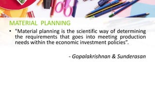 MATERIAL PLANNING
• "Material planning is the scientific way of determining
the requirements that goes into meeting production
needs within the economic investment policies”.
- Gopalakrishnan & Sunderasan
 