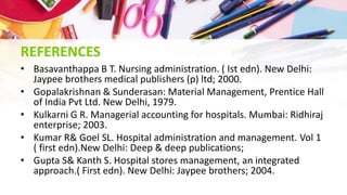 REFERENCES
• Basavanthappa B T. Nursing administration. ( Ist edn). New Delhi:
Jaypee brothers medical publishers (p) ltd; 2000.
• Gopalakrishnan & Sunderasan: Material Management, Prentice Hall
of India Pvt Ltd. New Delhi, 1979.
• Kulkarni G R. Managerial accounting for hospitals. Mumbai: Ridhiraj
enterprise; 2003.
• Kumar R& Goel SL. Hospital administration and management. Vol 1
( first edn).New Delhi: Deep & deep publications;
• Gupta S& Kanth S. Hospital stores management, an integrated
approach.( First edn). New Delhi: Jaypee brothers; 2004.
 
