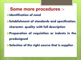 Some more procedures :-
Identification of need
Establishment of standards and specification,
character, quality with full description
Preparation of requisition or indents in the
predesigned
Selection of the right source that is supplier .
 