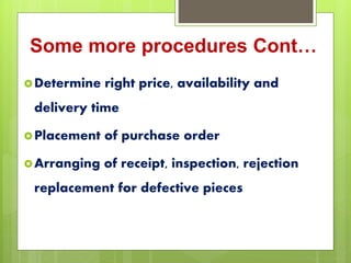 Some more procedures Cont…
Determine right price, availability and
delivery time
Placement of purchase order
Arranging of receipt, inspection, rejection
replacement for defective pieces
 