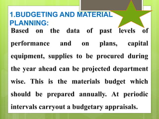 1.BUDGETING AND MATERIAL
PLANNING:
Based on the data of past levels of
performance and on plans, capital
equipment, supplies to be procured during
the year ahead can be projected department
wise. This is the materials budget which
should be prepared annually. At periodic
intervals carryout a budgetary appraisals.
 