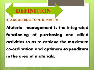 Definition
1) ACCORDING TO N. K. NAPIR:-
Material management is the integrated
functioning of purchasing and allied
activities so as to achieve the maximum
co-ordination and optimum expenditure
in the area of materials.
DEFINITION:-
 