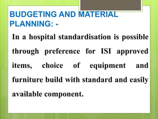 BUDGETING AND MATERIAL
PLANNING: -
In a hospital standardisation is possible
through preference for ISI approved
items, choice of equipment and
furniture build with standard and easily
available component.
 