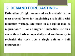 2. DEMAND FORECASTING:-
Estimation of right amount of each material is the
most crucial factor for maximising availability with
minimum wastage. Materials in a hospital may be
requisitioned : For an urgent / immediate use on a
one – time basis or repeatedly and continuously to
replenish the stock ; As a single unit or a bulk
requirement.
 