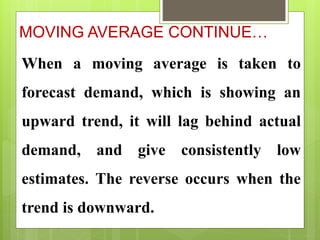 MOVING AVERAGE CONTINUE…
When a moving average is taken to
forecast demand, which is showing an
upward trend, it will lag behind actual
demand, and give consistently low
estimates. The reverse occurs when the
trend is downward.
 