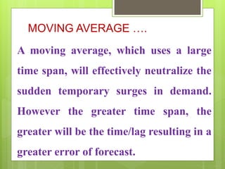 MOVING AVERAGE ….
A moving average, which uses a large
time span, will effectively neutralize the
sudden temporary surges in demand.
However the greater time span, the
greater will be the time/lag resulting in a
greater error of forecast.
 