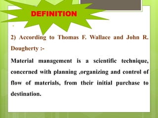 .
2) According to Thomas F. Wallace and John R.
Dougherty :-
Material management is a scientific technique,
concerned with planning ,organizing and control of
flow of materials, from their initial purchase to
destination.
DEFINITION
 