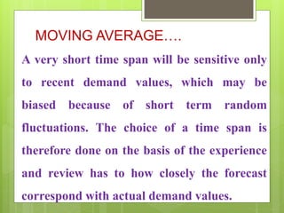 MOVING AVERAGE….
A very short time span will be sensitive only
to recent demand values, which may be
biased because of short term random
fluctuations. The choice of a time span is
therefore done on the basis of the experience
and review has to how closely the forecast
correspond with actual demand values.
 