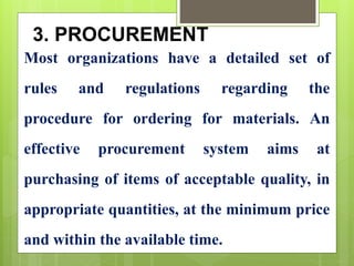 3. PROCUREMENT
Most organizations have a detailed set of
rules and regulations regarding the
procedure for ordering for materials. An
effective procurement system aims at
purchasing of items of acceptable quality, in
appropriate quantities, at the minimum price
and within the available time.
 
