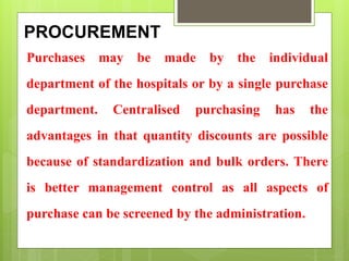 PROCUREMENT
Purchases may be made by the individual
department of the hospitals or by a single purchase
department. Centralised purchasing has the
advantages in that quantity discounts are possible
because of standardization and bulk orders. There
is better management control as all aspects of
purchase can be screened by the administration.
 