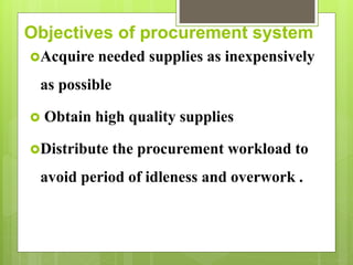 Objectives of procurement system
Acquire needed supplies as inexpensively
as possible
 Obtain high quality supplies
Distribute the procurement workload to
avoid period of idleness and overwork .
 