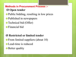 Methods in Procurement Process :-
Ø Open tender
Public bidding, resulting in low prices
Published in newspapers
Technical bid (Offer)
Financial bid
Ø Restricted or limited tender
From limited suppliers (about 10)
Lead-time is reduced
Better quality
 