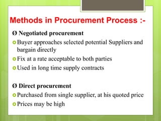 Methods in Procurement Process :-
Ø Negotiated procurement
Buyer approaches selected potential Suppliers and
bargain directly
Fix at a rate acceptable to both parties
Used in long time supply contracts
Ø Direct procurement
Purchased from single supplier, at his quoted price
Prices may be high
 