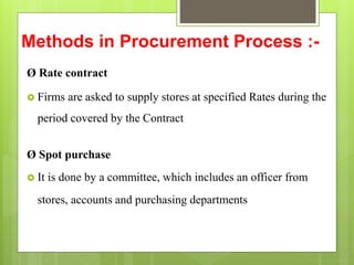 Methods in Procurement Process :-
Ø Rate contract
 Firms are asked to supply stores at specified Rates during the
period covered by the Contract
Ø Spot purchase
 It is done by a committee, which includes an officer from
stores, accounts and purchasing departments
 