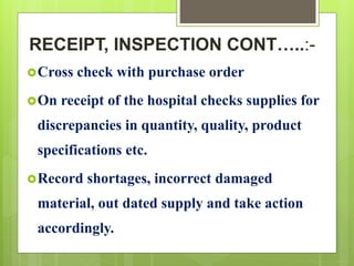 RECEIPT, INSPECTION CONT…..:-
Cross check with purchase order
On receipt of the hospital checks supplies for
discrepancies in quantity, quality, product
specifications etc.
Record shortages, incorrect damaged
material, out dated supply and take action
accordingly.
 