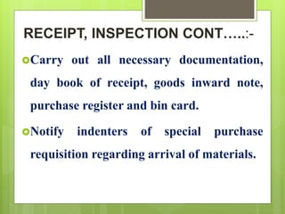 RECEIPT, INSPECTION CONT…..:-
Carry out all necessary documentation,
day book of receipt, goods inward note,
purchase register and bin card.
Notify indenters of special purchase
requisition regarding arrival of materials.
 