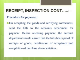 RECEIPT, INSPECTION CONT…..:-
Procedure for payment:
 On accepting the goods and certifying correctness,
send the bills to the accounts department for
payment. Before releasing payment, the account
department should ensure that the bills bears proof of
receipts of goods, certification of acceptance and
completion of purchase documentation.
 