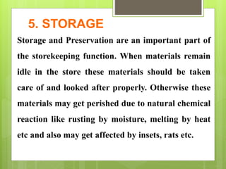 5. STORAGE
Storage and Preservation are an important part of
the storekeeping function. When materials remain
idle in the store these materials should be taken
care of and looked after properly. Otherwise these
materials may get perished due to natural chemical
reaction like rusting by moisture, melting by heat
etc and also may get affected by insets, rats etc.
 