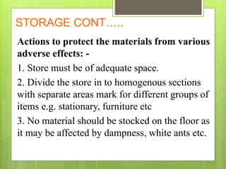STORAGE CONT…..
Actions to protect the materials from various
adverse effects: -
1. Store must be of adequate space.
2. Divide the store in to homogenous sections
with separate areas mark for different groups of
items e.g. stationary, furniture etc
3. No material should be stocked on the floor as
it may be affected by dampness, white ants etc.
 