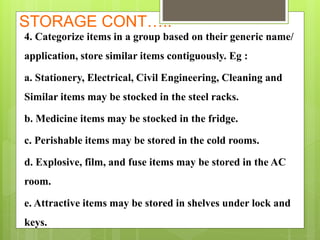 STORAGE CONT…..
4. Categorize items in a group based on their generic name/
application, store similar items contiguously. Eg :
a. Stationery, Electrical, Civil Engineering, Cleaning and
Similar items may be stocked in the steel racks.
b. Medicine items may be stocked in the fridge.
c. Perishable items may be stored in the cold rooms.
d. Explosive, film, and fuse items may be stored in the AC
room.
e. Attractive items may be stored in shelves under lock and
keys.
 
