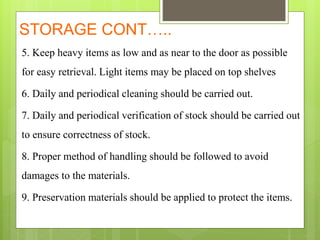 STORAGE CONT…..
5. Keep heavy items as low and as near to the door as possible
for easy retrieval. Light items may be placed on top shelves
6. Daily and periodical cleaning should be carried out.
7. Daily and periodical verification of stock should be carried out
to ensure correctness of stock.
8. Proper method of handling should be followed to avoid
damages to the materials.
9. Preservation materials should be applied to protect the items.
 
