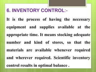 6. INVENTORY CONTROL:-
It is the process of having the necessary
equipment and supplies available at the
appropriate time. It means stocking adequate
number and kind of stores, so that the
materials are available whenever required
and wherever required. Scientific inventory
control results in optimal balance .
 