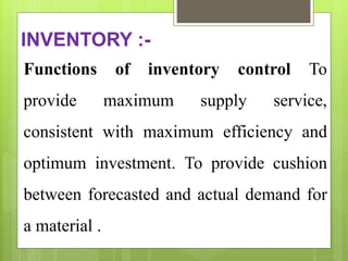 INVENTORY :-
Functions of inventory control To
provide maximum supply service,
consistent with maximum efficiency and
optimum investment. To provide cushion
between forecasted and actual demand for
a material .
 