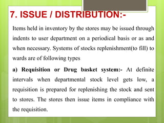 7. ISSUE / DISTRIBUTION:-
Items held in inventory by the stores may be issued through
indents to user department on a periodical basis or as and
when necessary. Systems of stocks replenishment(to fill) to
wards are of following types
a) Requisition or Drug basket system:- At definite
intervals when departmental stock level gets low, a
requisition is prepared for replenishing the stock and sent
to stores. The stores then issue items in compliance with
the requisition.
 