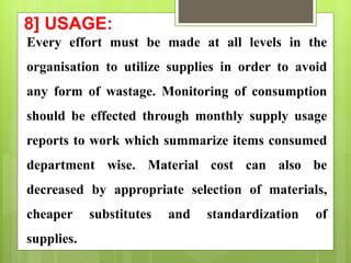 8] USAGE:
Every effort must be made at all levels in the
organisation to utilize supplies in order to avoid
any form of wastage. Monitoring of consumption
should be effected through monthly supply usage
reports to work which summarize items consumed
department wise. Material cost can also be
decreased by appropriate selection of materials,
cheaper substitutes and standardization of
supplies.
 