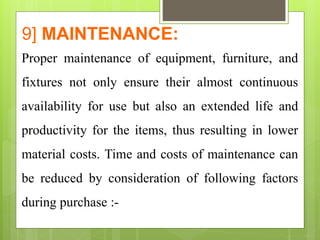 9] MAINTENANCE:
Proper maintenance of equipment, furniture, and
fixtures not only ensure their almost continuous
availability for use but also an extended life and
productivity for the items, thus resulting in lower
material costs. Time and costs of maintenance can
be reduced by consideration of following factors
during purchase :-
 